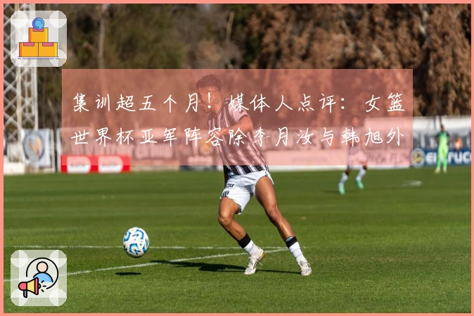 集训超五个月！媒体人点评：女篮世界杯亚军阵容除李月汝与韩旭外均已出局