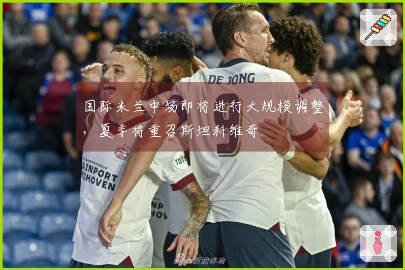 国际米兰中场即将进行大规模调整，夏季将重召斯坦科维奇