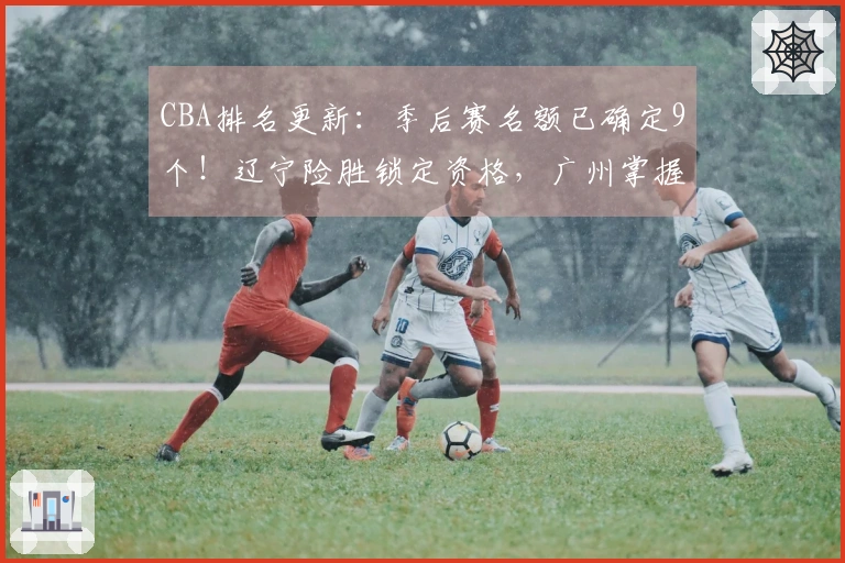 CBA排名更新：季后赛名额已确定9个！辽宁险胜锁定资格，广州掌握优势