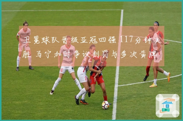 卫冕球队晋级亚冠四强 117分钟决胜 马宁加时争议判罚与多次黄牌