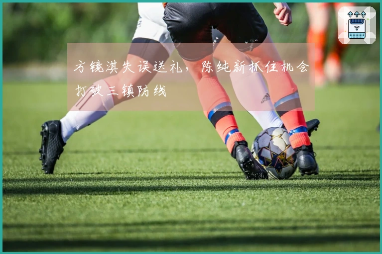 方镜淇失误送礼，陈纯新抓住机会打破三镇防线