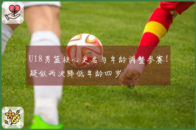 U18男篮核心更名与年龄调整参赛！疑似两次降低年龄四岁