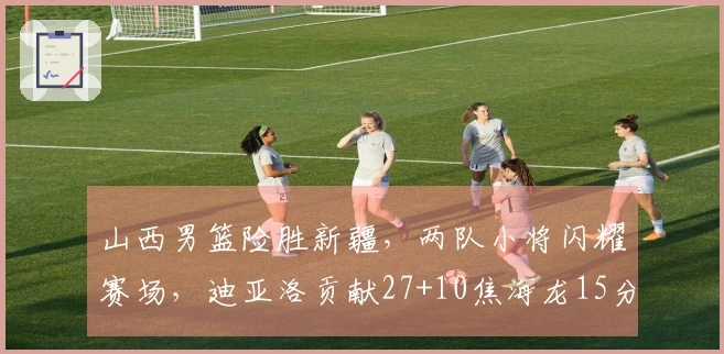 山西男篮险胜新疆，两队小将闪耀赛场，迪亚洛贡献27+10焦海龙15分