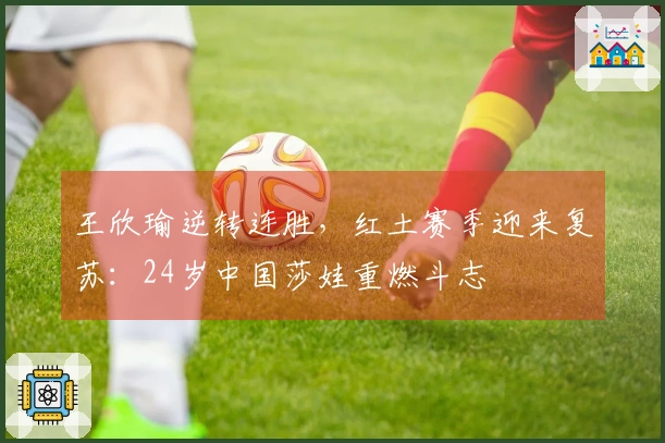 王欣瑜逆转连胜，红土赛季迎来复苏：24岁中国莎娃重燃斗志