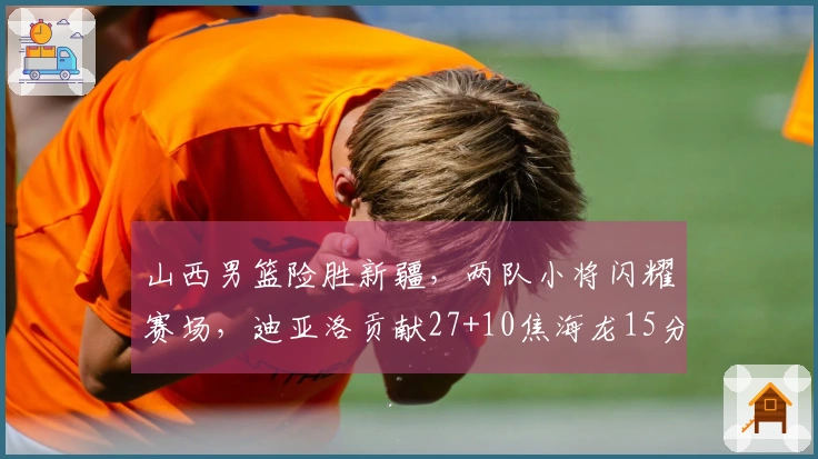 山西男篮险胜新疆，两队小将闪耀赛场，迪亚洛贡献27+10焦海龙15分