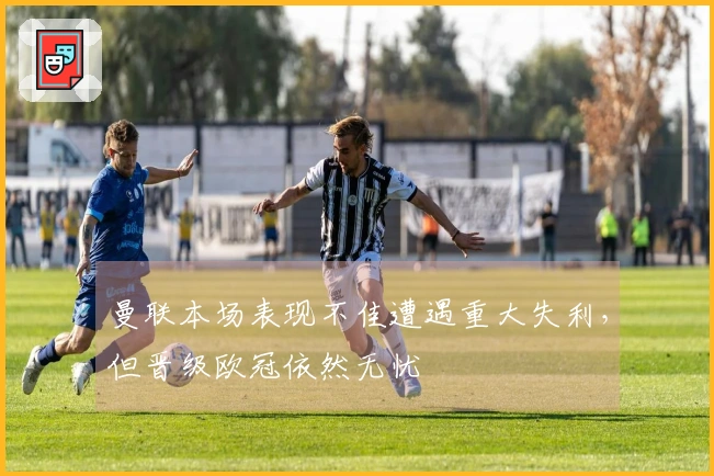 曼联本场表现不佳遭遇重大失利，但晋级欧冠依然无忧