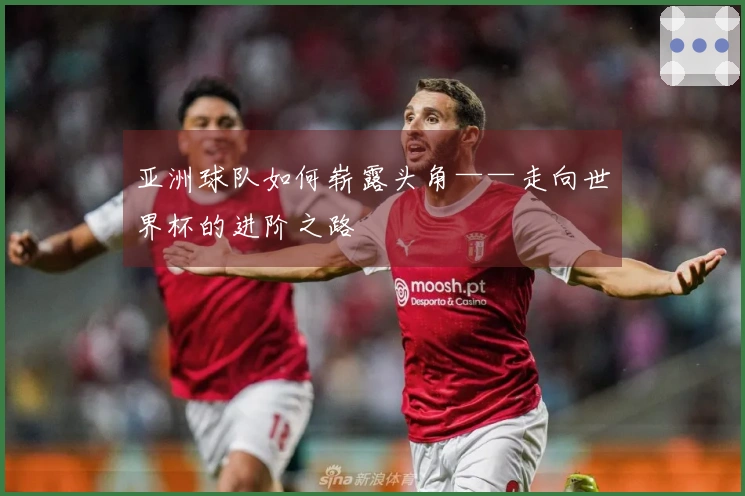 亚洲球队如何崭露头角——走向世界杯的进阶之路