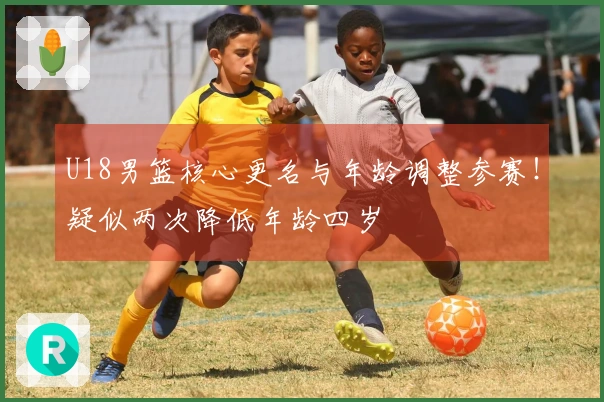 U18男篮核心更名与年龄调整参赛！疑似两次降低年龄四岁