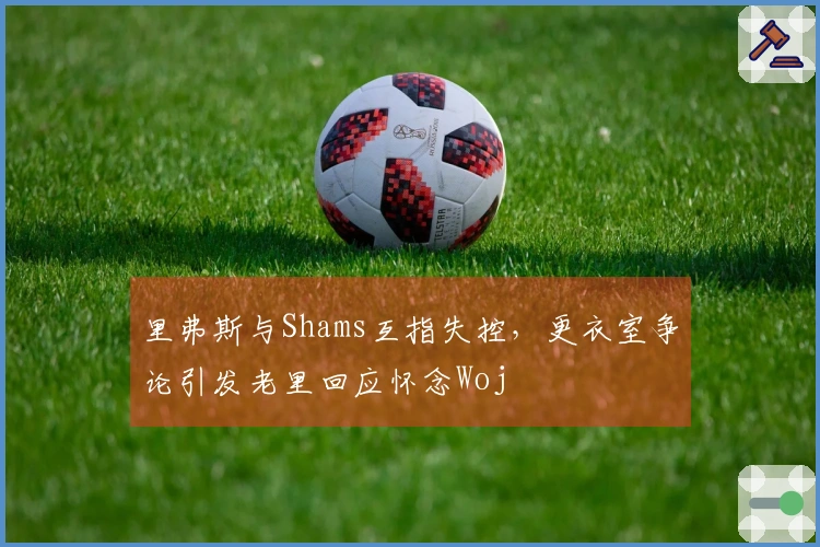 里弗斯与Shams互指失控，更衣室争论引发老里回应怀念Woj