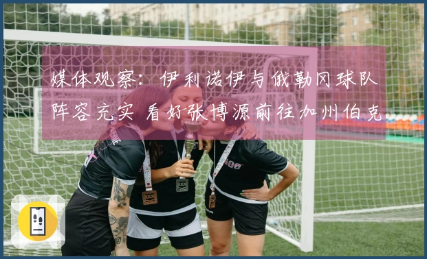 媒体观察：伊利诺伊与俄勒冈球队阵容充实 看好张博源前往加州伯克利