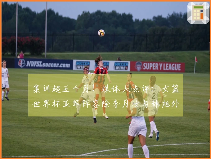 集训超五个月！媒体人点评：女篮世界杯亚军阵容除李月汝与韩旭外均已出局