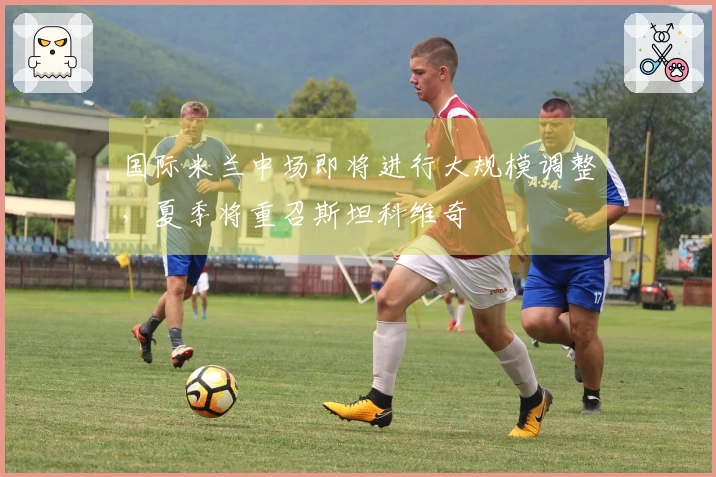 国际米兰中场即将进行大规模调整，夏季将重召斯坦科维奇