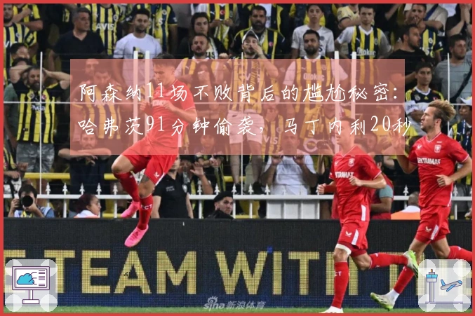 阿森纳11场不败背后的尴尬秘密：哈弗茨91分钟偷袭，马丁内利20秒救助